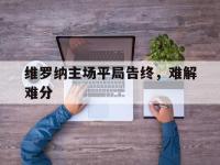 IM电竞APP-关于维罗纳主场平局告终，难解难分的信息